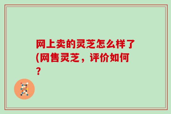 网上卖的灵芝怎么样了(网售灵芝，评价如何？