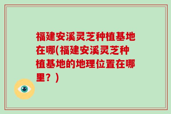 福建安溪灵芝种植基地在哪(福建安溪灵芝种植基地的地理位置在哪里？)