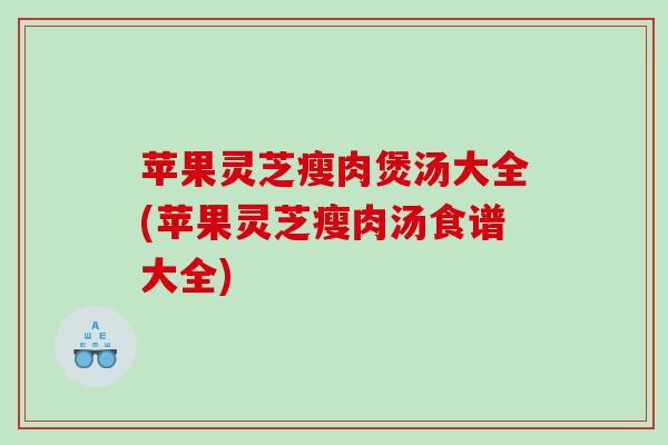 苹果灵芝瘦肉煲汤大全(苹果灵芝瘦肉汤食谱大全)