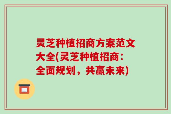灵芝种植招商方案范文大全(灵芝种植招商：全面规划，共赢未来)