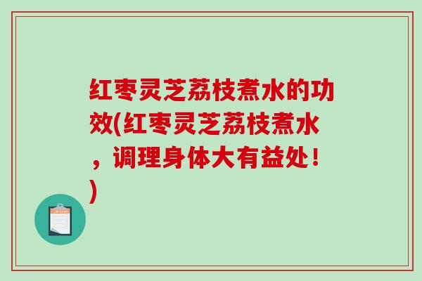 红枣灵芝荔枝煮水的功效(红枣灵芝荔枝煮水，调理身体大有益处！)