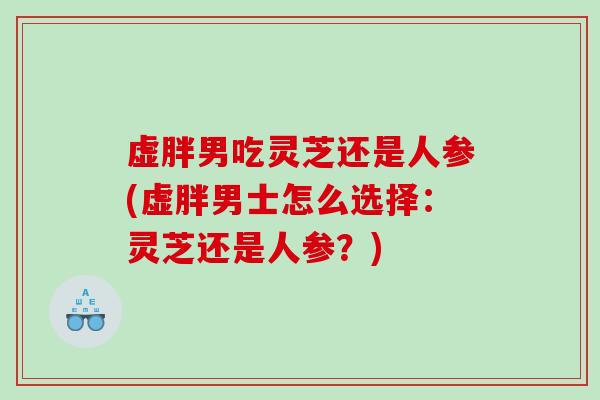 虚胖男吃灵芝还是人参(虚胖男士怎么选择：灵芝还是人参？)