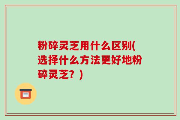 粉碎灵芝用什么区别(选择什么方法更好地粉碎灵芝？)