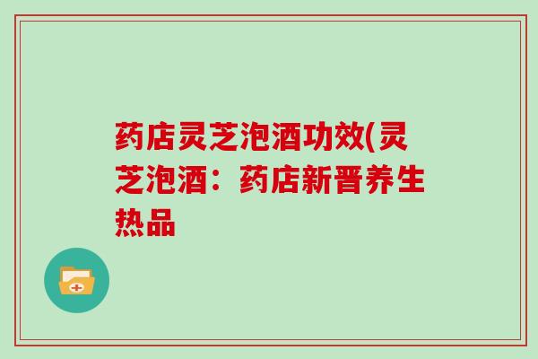 药店灵芝泡酒功效(灵芝泡酒：药店新晋养生热品