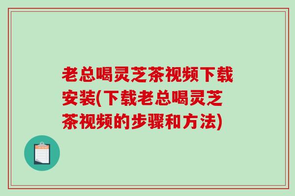 老总喝灵芝茶视频下载安装(下载老总喝灵芝茶视频的步骤和方法)