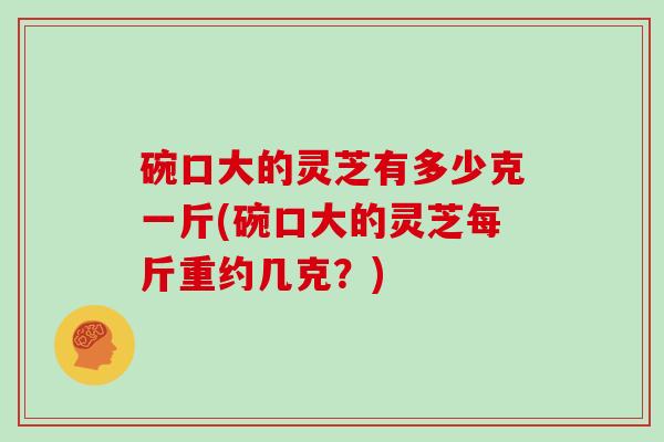 碗口大的灵芝有多少克一斤(碗口大的灵芝每斤重约几克？)