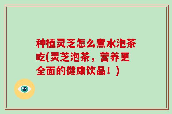 种植灵芝怎么煮水泡茶吃(灵芝泡茶，营养更全面的健康饮品！)