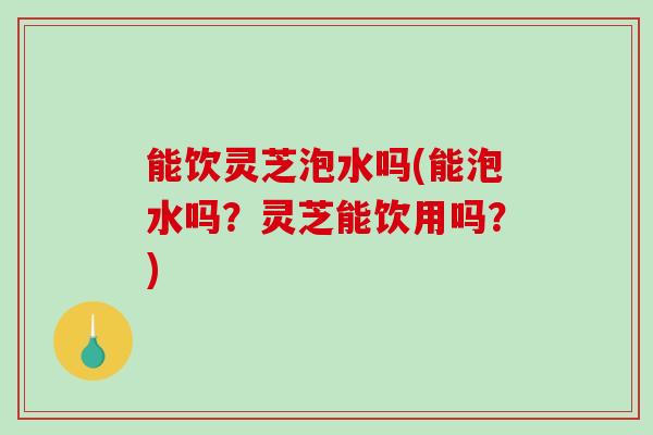 能饮灵芝泡水吗(能泡水吗?灵芝能饮用吗?) 能饮灵芝泡水吗(能泡水吗?灵芝能饮用吗?)