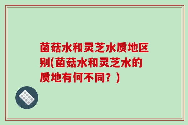 菌菇水和灵芝水质地区别(菌菇水和灵芝水的质地有何不同？)