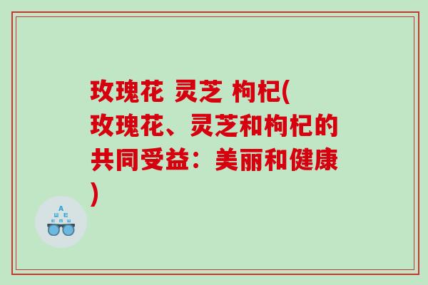 玫瑰花 灵芝 枸杞(玫瑰花、灵芝和枸杞的共同受益：美丽和健康)