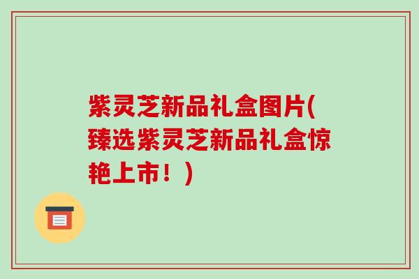 紫灵芝新品礼盒图片(臻选紫灵芝新品礼盒惊艳上市!) 紫灵芝新品礼盒图片(臻选紫灵芝新品礼盒惊艳上市!)
