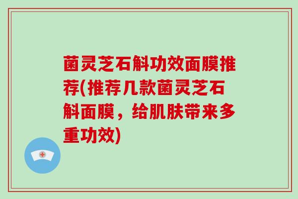 菌灵芝石斛功效面膜推荐(推荐几款菌灵芝石斛面膜,给带来多重功效) 菌灵芝石斛功效面膜推荐(推荐几款菌灵芝石斛面膜,给带来多重功效)