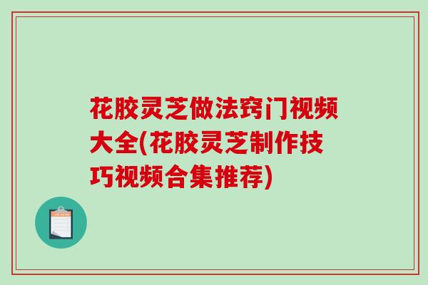 花胶灵芝做法窍门视频大全(花胶灵芝制作技巧视频合集推荐) 花胶灵芝做法窍门视频大全(花胶灵芝制作技巧视频合集推荐)