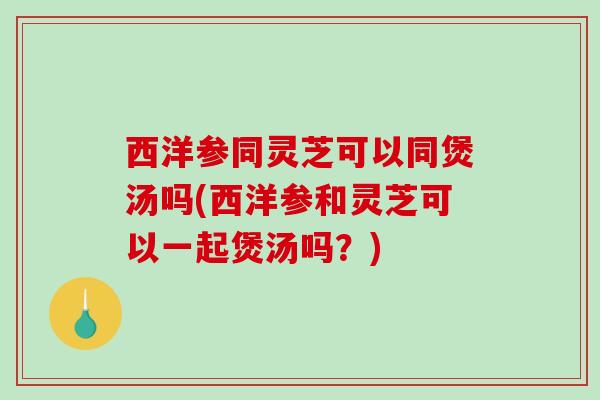 西洋参同灵芝可以同煲汤吗(西洋参和灵芝可以一起煲汤吗?) 西洋参同灵芝可以同煲汤吗(西洋参和灵芝可以一起煲汤吗?)