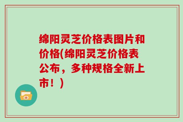 绵阳灵芝价格表图片和价格(绵阳灵芝价格表公布,多种规格全新上市!) 绵阳灵芝价格表图片和价格(绵阳灵芝价格表公布,多种规格全新上市!)