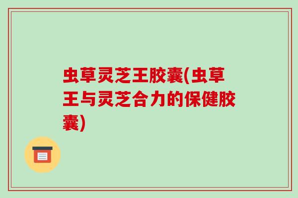 虫草灵芝王胶囊(虫草王与灵芝合力的保健胶囊) 虫草灵芝王胶囊(虫草王与灵芝合力的保健胶囊)