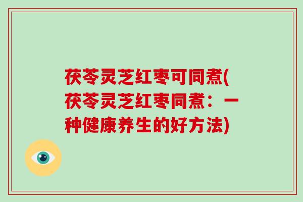 茯苓灵芝红枣可同煮(茯苓灵芝红枣同煮:一种健康养生的好方法) 茯苓灵芝红枣可同煮(茯苓灵芝红枣同煮:一种健康养生的好方法)