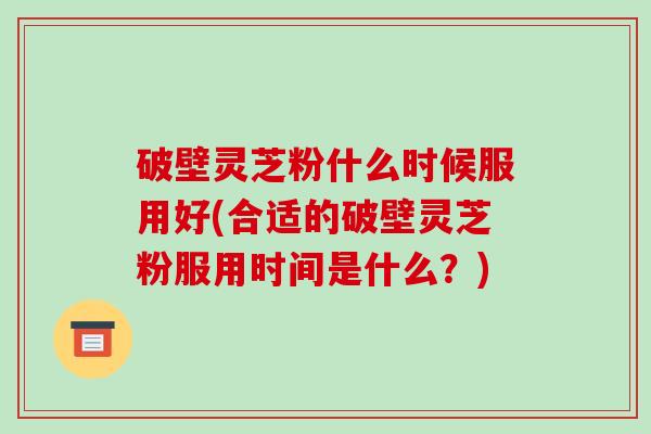 破壁灵芝粉什么时候服用好(合适的破壁灵芝粉服用时间是什么?) 破壁灵芝粉什么时候服用好(合适的破壁灵芝粉服用时间是什么?)