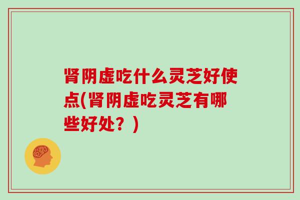 阴虚吃什么灵芝好使点(阴虚吃灵芝有哪些好处?) 阴虚吃什么灵芝好使点(阴虚吃灵芝有哪些好处?)