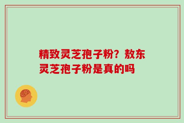 精致灵芝孢子粉?敖东灵芝孢子粉是真的吗 精致灵芝孢子粉?敖东灵芝孢子粉是真的吗