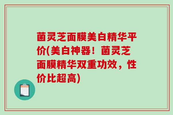 菌灵芝面膜美白精华平价(美白神器!菌灵芝面膜精华双重功效,性价比超高) 菌灵芝面膜美白精华平价(美白神器!菌灵芝面膜精华双重功效,性价比超高)