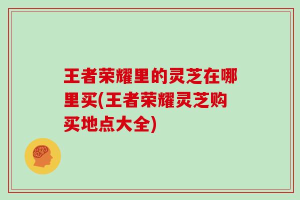 王者荣耀里的灵芝在哪里买(王者荣耀灵芝购买地点大全) 王者荣耀里的灵芝在哪里买(王者荣耀灵芝购买地点大全)