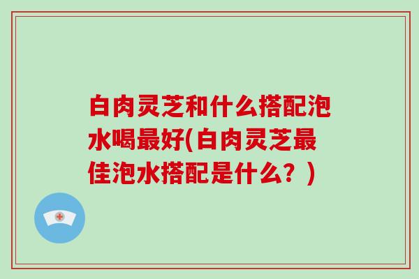 白肉灵芝和什么搭配泡水喝好(白肉灵芝佳泡水搭配是什么?) 白肉灵芝和什么搭配泡水喝好(白肉灵芝佳泡水搭配是什么?)