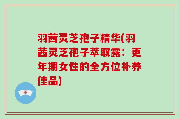 羽茜灵芝孢子精华(羽茜灵芝孢子萃取露:女性的全方位补养佳品) 羽茜灵芝孢子精华(羽茜灵芝孢子萃取露:女性的全方位补养佳品)