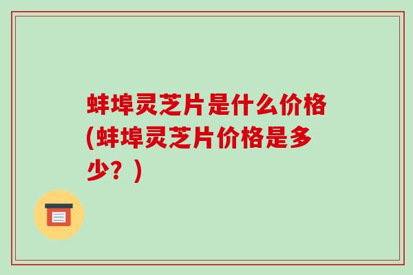 蚌埠灵芝片是什么价格(蚌埠灵芝片价格是多少?) 蚌埠灵芝片是什么价格(蚌埠灵芝片价格是多少?)