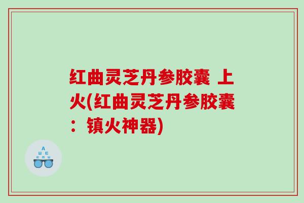红曲灵芝丹参胶囊 上火(红曲灵芝丹参胶囊:镇火神器) 红曲灵芝丹参胶囊 上火(红曲灵芝丹参胶囊:镇火神器)