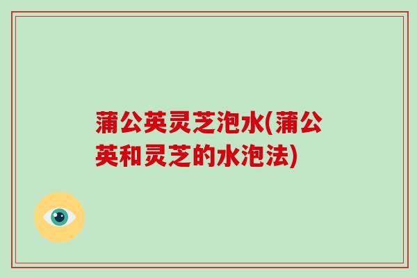 蒲公英灵芝泡水(蒲公英和灵芝的水泡法) 蒲公英灵芝泡水(蒲公英和灵芝的水泡法)