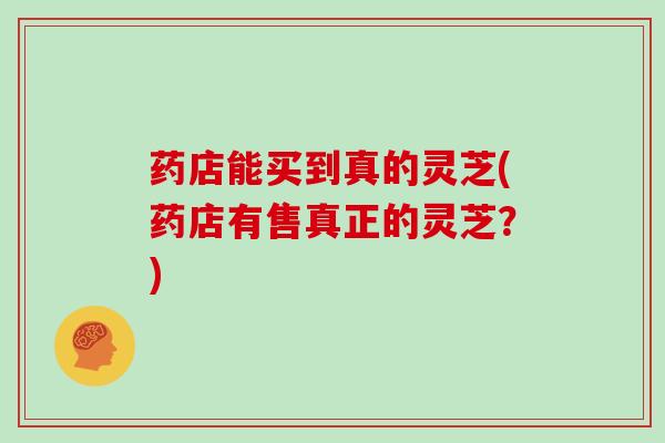 药店能买到真的灵芝(药店有售真正的灵芝?) 药店能买到真的灵芝(药店有售真正的灵芝?)