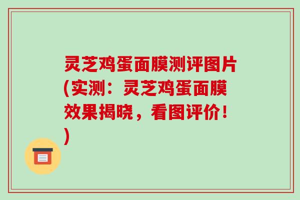 灵芝鸡蛋面膜测评图片(实测:灵芝鸡蛋面膜效果揭晓,看图评价!) 灵芝鸡蛋面膜测评图片(实测:灵芝鸡蛋面膜效果揭晓,看图评价!)