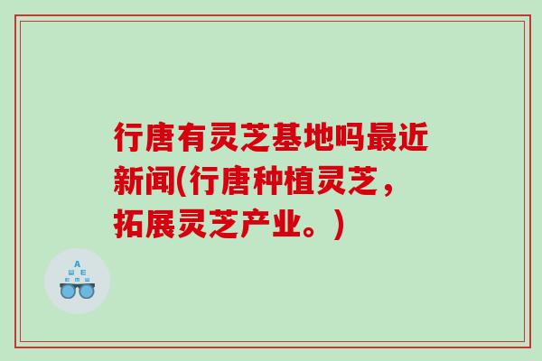 行唐有灵芝基地吗近新闻(行唐种植灵芝,拓展灵芝产业。) 行唐有灵芝基地吗近新闻(行唐种植灵芝,拓展灵芝产业。)