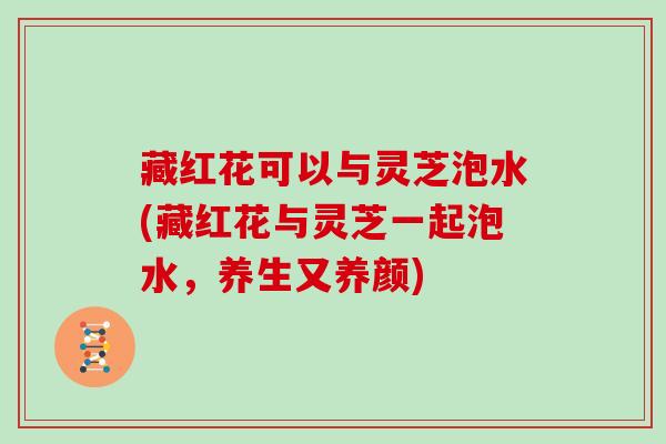 藏红花可以与灵芝泡水(藏红花与灵芝一起泡水,养生又养颜) 藏红花可以与灵芝泡水(藏红花与灵芝一起泡水,养生又养颜)