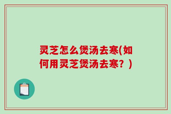 灵芝怎么煲汤去寒(如何用灵芝煲汤去寒?) 灵芝怎么煲汤去寒(如何用灵芝煲汤去寒?)