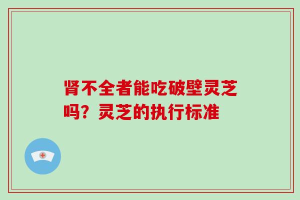 不全者能吃破壁灵芝吗?灵芝的执行标准 不全者能吃破壁灵芝吗?灵芝的执行标准