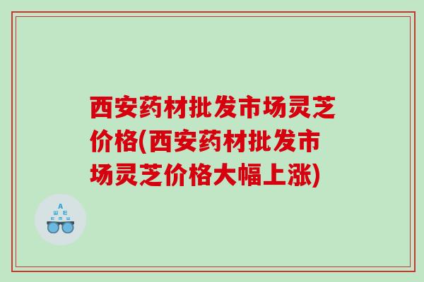 西安药材批发市场灵芝价格(西安药材批发市场灵芝价格大幅上涨) 西安药材批发市场灵芝价格(西安药材批发市场灵芝价格大幅上涨)