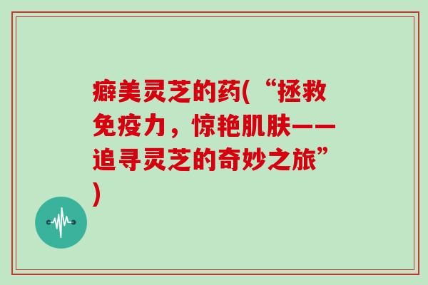 癖美灵芝的药(“拯救免疫力,惊艳——追寻灵芝的奇妙之旅”) 癖美灵芝的药(“拯救免疫力,惊艳——追寻灵芝的奇妙之旅”)