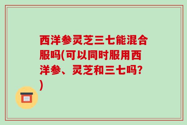 西洋参灵芝三七能混合服吗(可以同时服用西洋参、灵芝和三七吗?) 西洋参灵芝三七能混合服吗(可以同时服用西洋参、灵芝和三七吗?)