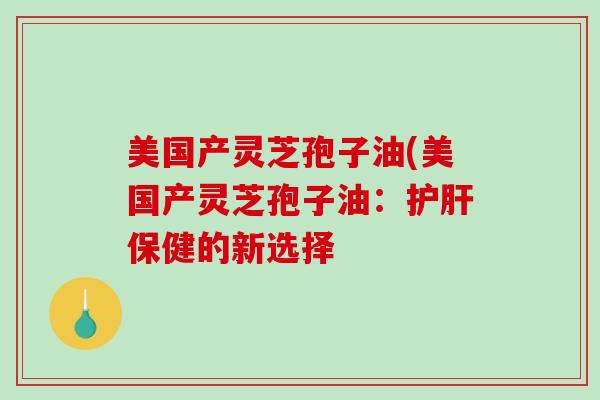 美国产灵芝孢子油(美国产灵芝孢子油：保健的新选择