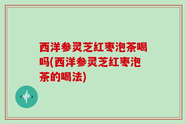西洋参灵芝红枣泡茶喝吗(西洋参灵芝红枣泡茶的喝法) 西洋参灵芝红枣泡茶喝吗(西洋参灵芝红枣泡茶的喝法)