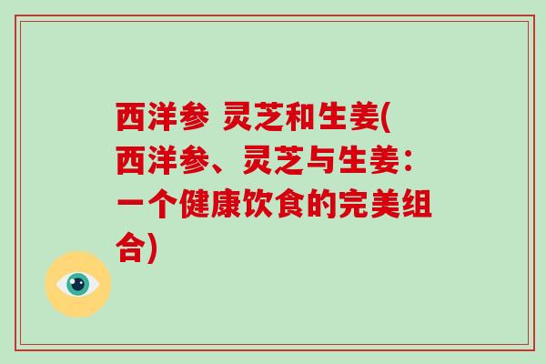 西洋参 灵芝和生姜(西洋参、灵芝与生姜:一个健康饮食的完美组合) 西洋参 灵芝和生姜(西洋参、灵芝与生姜:一个健康饮食的完美组合)