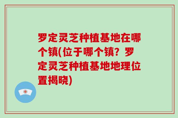 罗定灵芝种植基地在哪个镇(位于哪个镇？罗定灵芝种植基地地理位置揭晓)