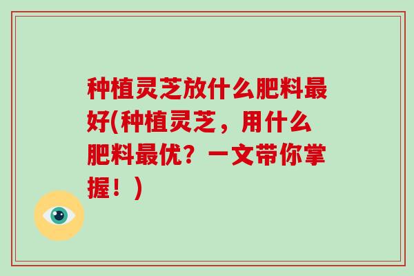 种植灵芝放什么肥料好(种植灵芝，用什么肥料优？一文带你掌握！)