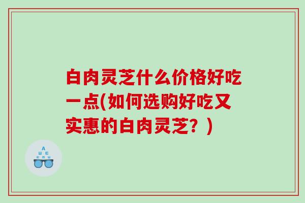 白肉灵芝什么价格好吃一点(如何选购好吃又实惠的白肉灵芝？)