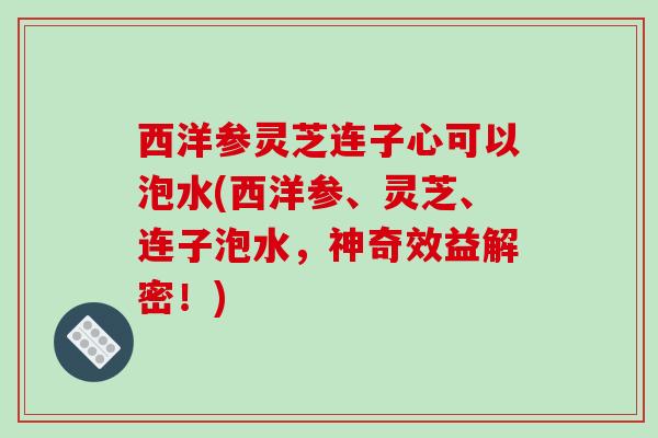 西洋参灵芝连子心可以泡水(西洋参、灵芝、连子泡水,神奇效益解密!) 西洋参灵芝连子心可以泡水(西洋参、灵芝、连子泡水,神奇效益解密!)