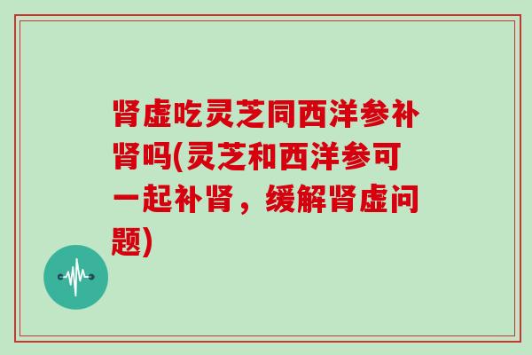 虚吃灵芝同西洋参补吗(灵芝和西洋参可一起补，缓解虚问题)