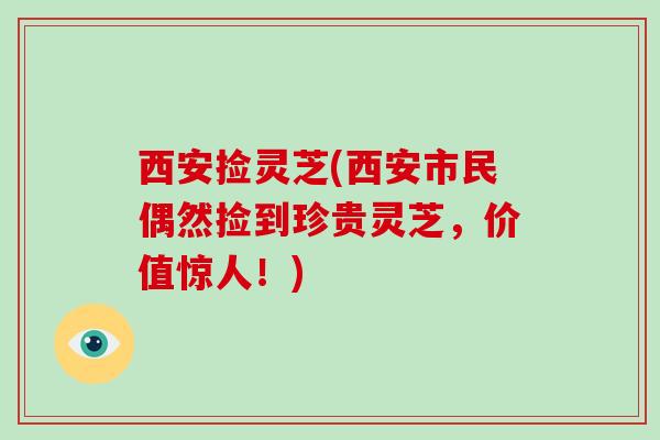 西安捡灵芝(西安市民偶然捡到珍贵灵芝，价值惊人！)