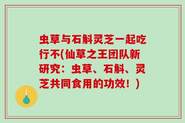 虫草与石斛灵芝一起吃行不(仙草之王团队新研究:虫草、石斛、灵芝共同食用的功效!) 虫草与石斛灵芝一起吃行不(仙草之王团队新研究:虫草、石斛、灵芝共同食用的功效!)